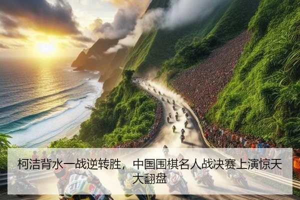 柯洁背水一战逆转胜，中国围棋名人战决赛上演惊天大翻盘