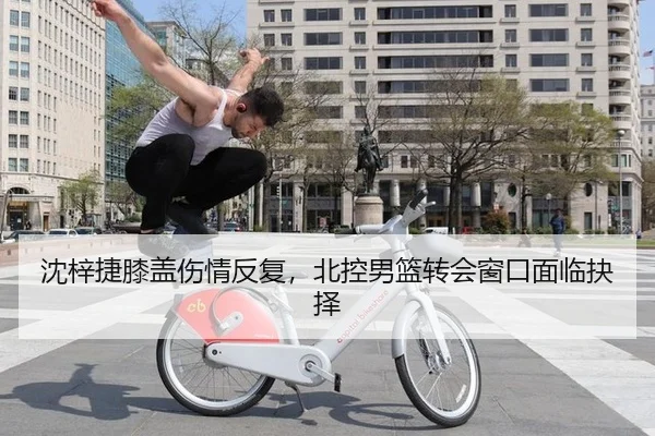 沈梓捷膝盖伤情反复，北控男篮转会窗口面临抉择