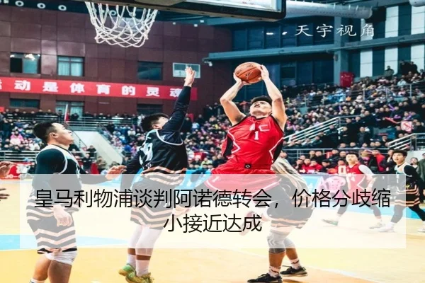 皇马利物浦谈判阿诺德转会，价格分歧缩小接近达成