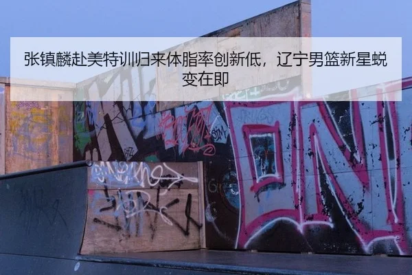 张镇麟赴美特训归来体脂率创新低，辽宁男篮新星蜕变在即