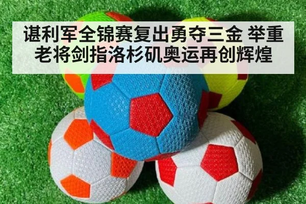 谌利军全锦赛复出勇夺三金 举重老将剑指洛杉矶奥运再创辉煌